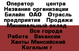 Оператор Call-центра › Название организации ­ Билайн, ОАО › Отрасль предприятия ­ Продажи › Минимальный оклад ­ 35 000 - Все города Работа » Вакансии   . Ханты-Мансийский,Когалым г.